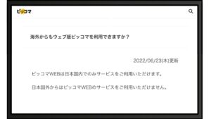 海外からもウェブ版ピッコマを利用できますか？ ピッコマWEBは日本国内でのみサービスをご利用いただけます。 日本国外からはピッコマWEBのサービスをご利用いただけません。